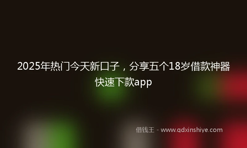 2025年热门今天新口子，分享五个18岁借款神器快速下款app