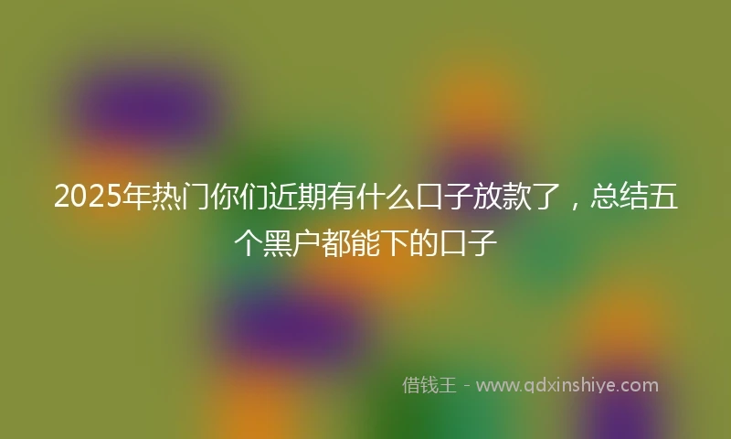 2025年热门你们近期有什么口子放款了，总结五个黑户都能下的口子