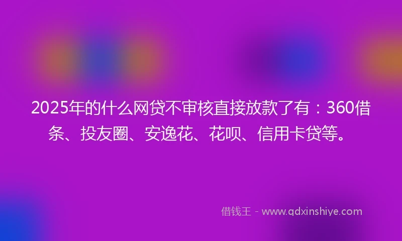 2025年的什么网贷不审核直接放款了有：360借条、投友圈、安逸花、花呗、信用卡贷等。