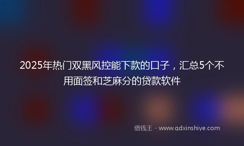 2025年热门双黑风控能下款的口子，汇总5个不用面签和芝麻分的贷款软件