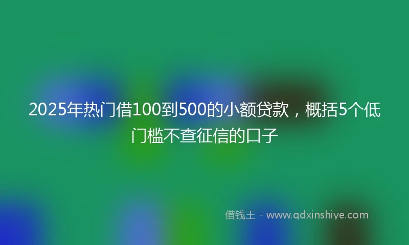 2025年热门借100到500的小额贷款，概括5个低门槛不查征信的口子
