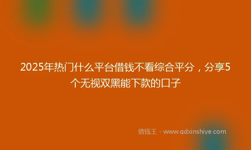 2025年热门什么平台借钱不看综合平分，分享5个无视双黑能下款的口子