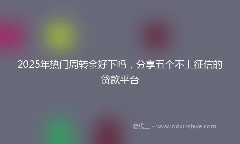 2025年热门周转金好下吗，分享五个不上征信的贷款平台