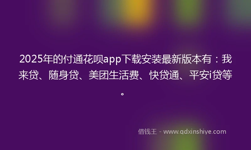 2025年的付通花呗app下载安装最新版本有：我来贷、随身贷、美团生活费、快贷通、平安i贷等。