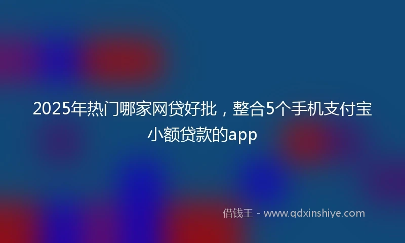 2025年热门哪家网贷好批，整合5个手机支付宝小额贷款的app