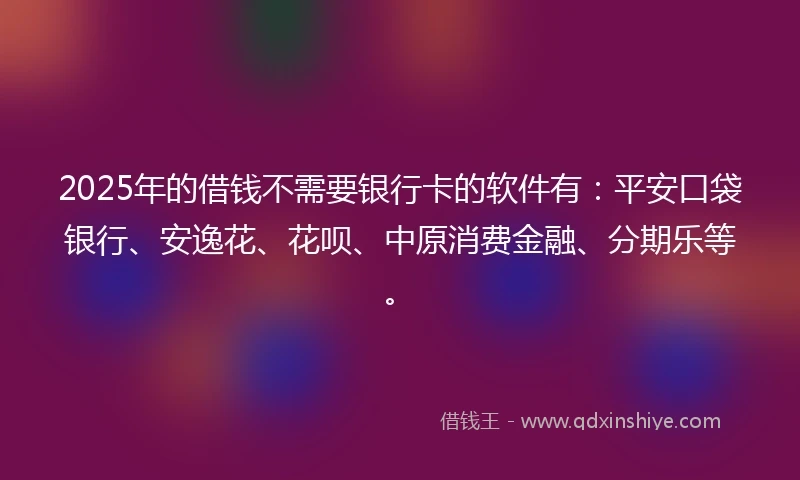 2025年的借钱不需要银行卡的软件有：平安口袋银行、安逸花、花呗、中原消费金融、分期乐等。