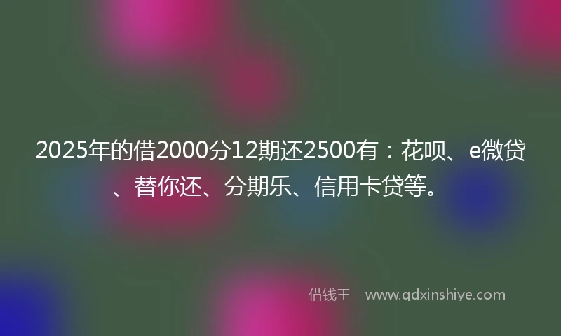 2025年的借2000分12期还2500有：花呗、e微贷、替你还、分期乐、信用卡贷等。