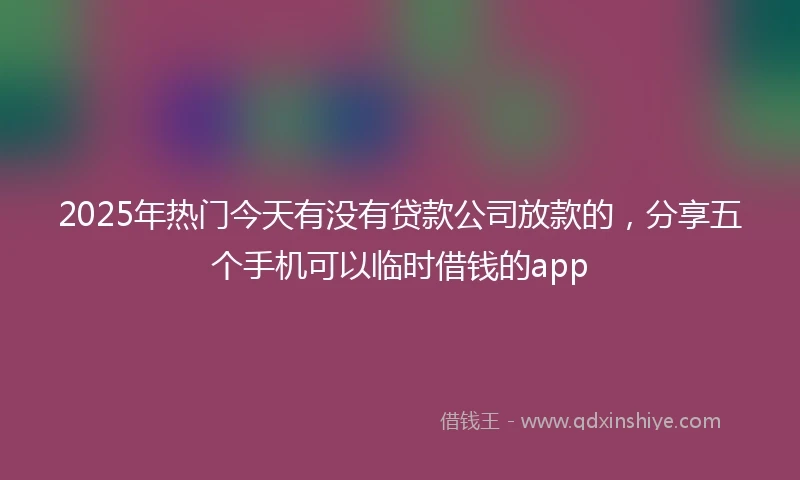 2025年热门今天有没有贷款公司放款的，分享五个手机可以临时借钱的app