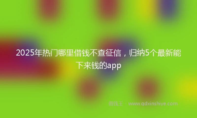 2025年热门哪里借钱不查征信，归纳5个最新能下来钱的app