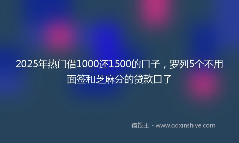 2025年热门借1000还1500的口子，罗列5个不用面签和芝麻分的贷款口子