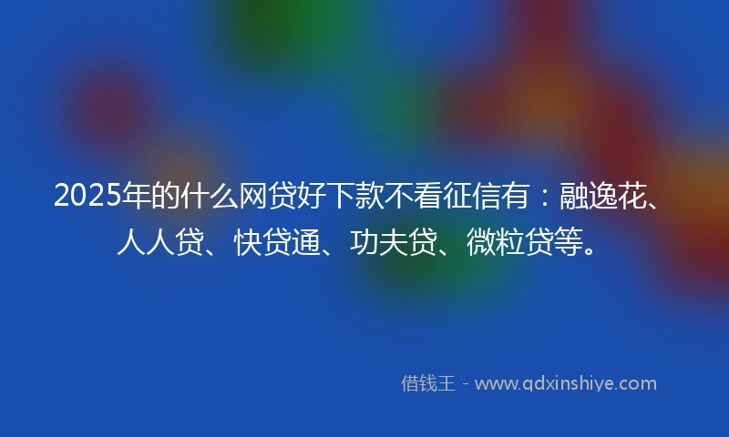 2025年的什么网贷好下款不看征信有：融逸花、人人贷、快贷通、功夫贷、微粒贷等。