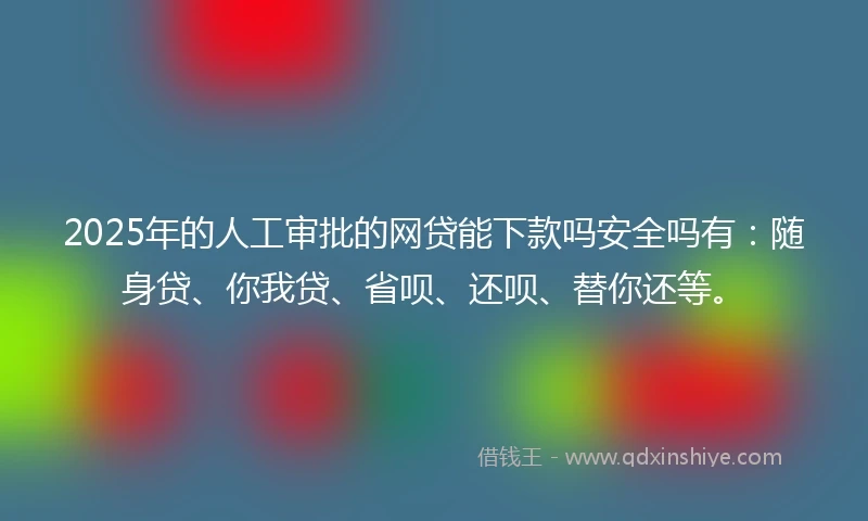 2025年的人工审批的网贷能下款吗安全吗有：随身贷、你我贷、省呗、还呗、替你还等。