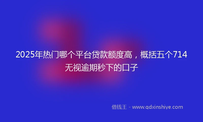 2025年热门哪个平台贷款额度高，概括五个714无视逾期秒下的口子