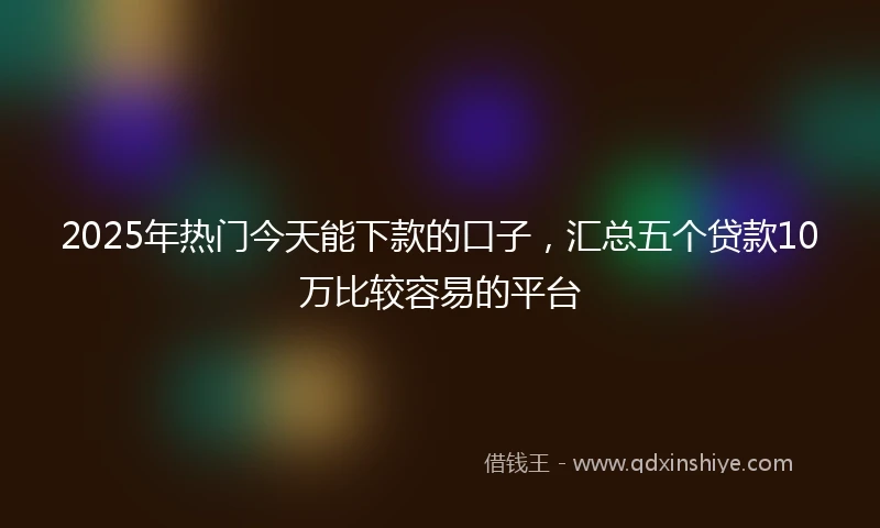 2025年热门今天能下款的口子，汇总五个贷款10万比较容易的平台