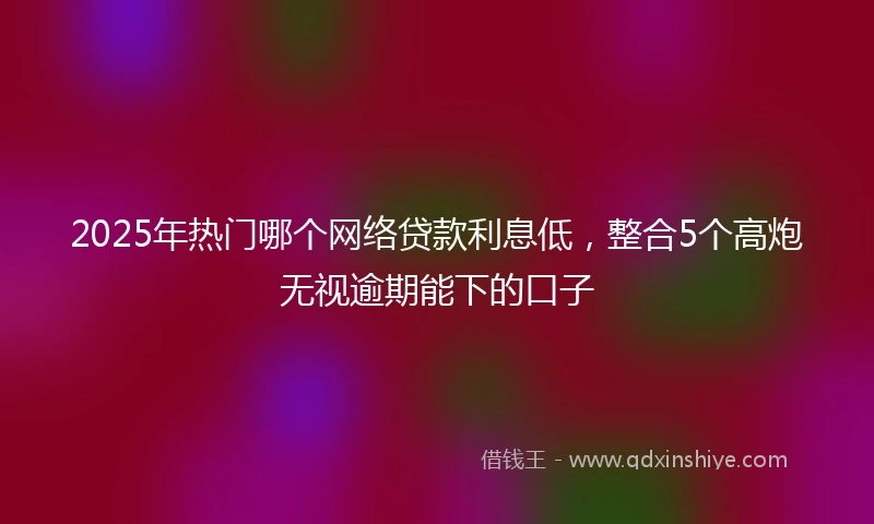 2025年热门哪个网络贷款利息低，整合5个高炮无视逾期能下的口子