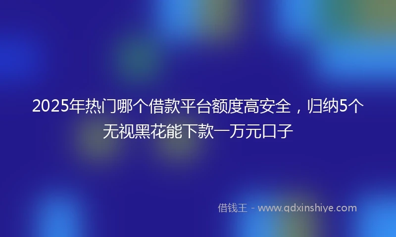 2025年热门哪个借款平台额度高安全，归纳5个无视黑花能下款一万元口子