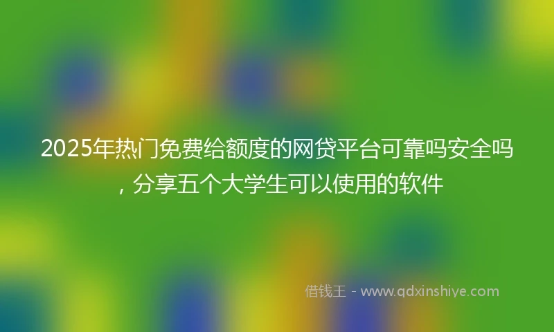 2025年热门免费给额度的网贷平台可靠吗安全吗，分享五个大学生可以使用的软件