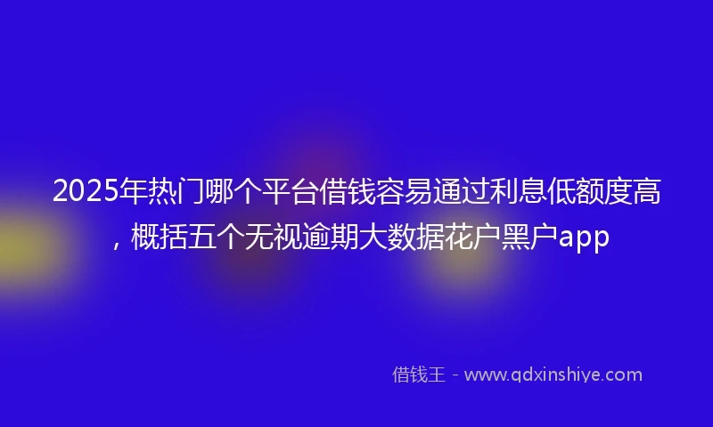 2025年热门哪个平台借钱容易通过利息低额度高，概括五个无视逾期大数据花户黑户app