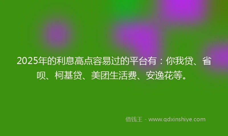 2025年的利息高点容易过的平台有：你我贷、省呗、柯基贷、美团生活费、安逸花等。