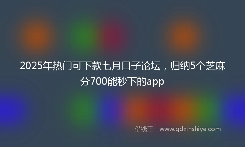 2025年热门可下款七月口子论坛，归纳5个芝麻分700能秒下的app