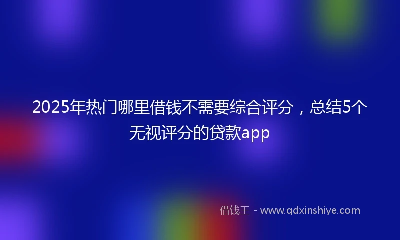 2025年热门哪里借钱不需要综合评分，总结5个无视评分的贷款app