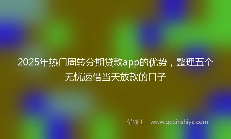 2025年热门周转分期贷款app的优势，整理五个无忧速借当天放款的口子