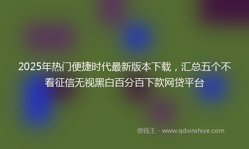 2025年热门便捷时代最新版本下载，汇总五个不看征信无视黑白百分百下款网贷平台