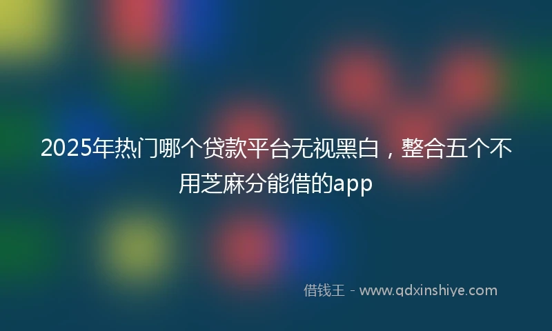 2025年热门哪个贷款平台无视黑白，整合五个不用芝麻分能借的app