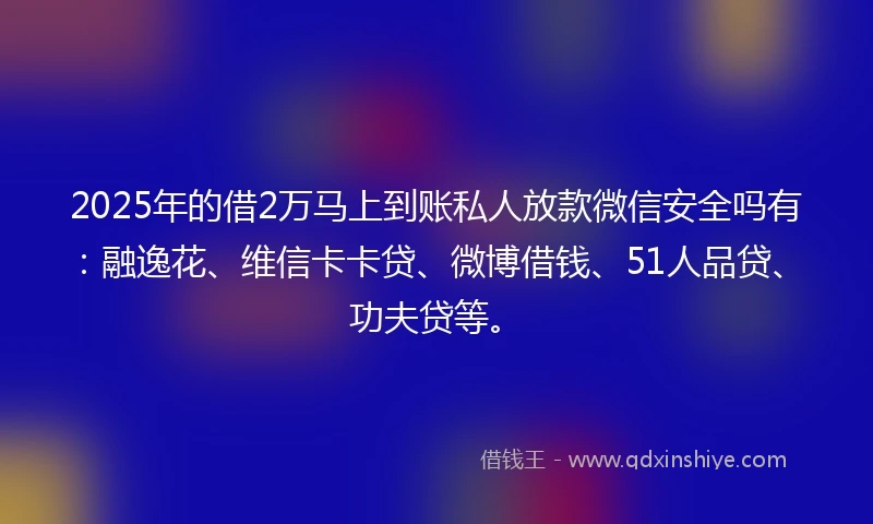 2025年的借2万马上到账私人放款微信安全吗有：融逸花、维信卡卡贷、微博借钱、51人品贷、功夫贷等。