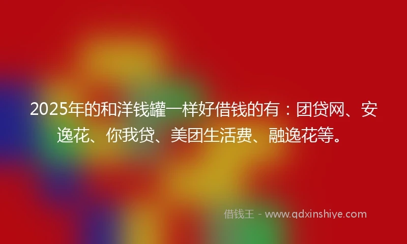 2025年的和洋钱罐一样好借钱的有：团贷网、安逸花、你我贷、美团生活费、融逸花等。