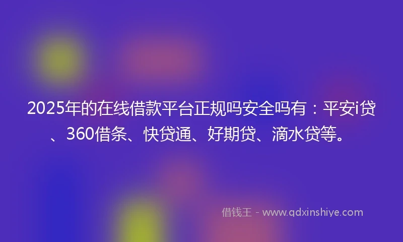 2025年的在线借款平台正规吗安全吗有:平安i贷、360借条、快贷通、好期贷、滴水贷等。
