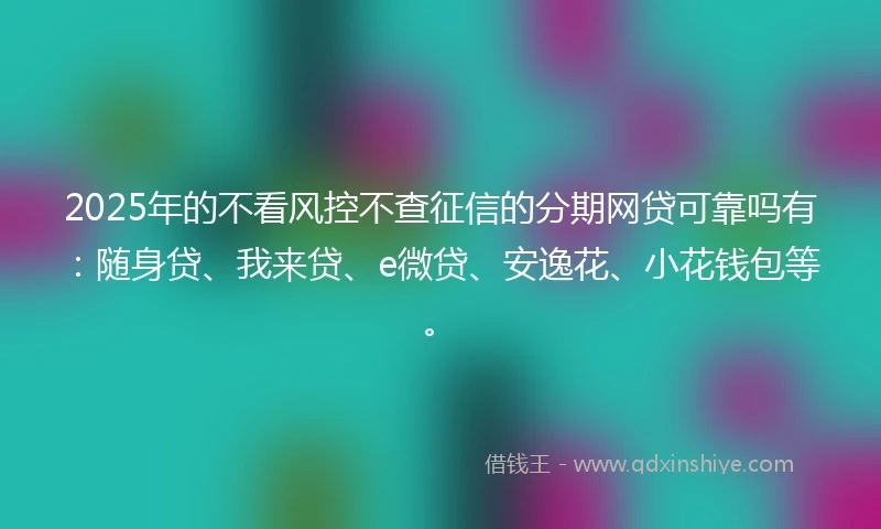 2025年的不看风控不查征信的分期网贷可靠吗有：随身贷、我来贷、e微贷、安逸花、小花钱包等。