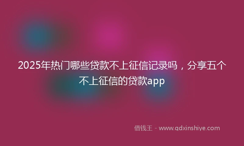 2025年热门哪些贷款不上征信记录吗，分享五个不上征信的贷款app