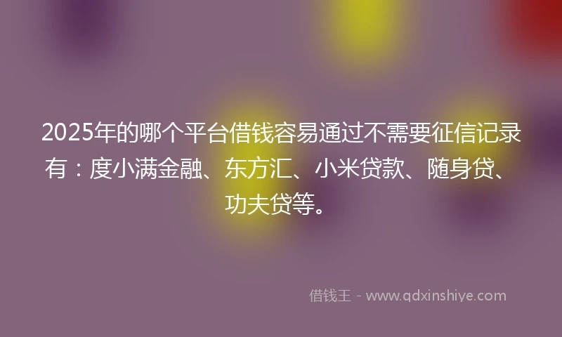 2025年的哪个平台借钱容易通过不需要征信记录有：度小满金融、东方汇、小米贷款、随身贷、功夫贷等。