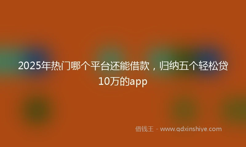 2025年热门哪个平台还能借款，归纳五个轻松贷10万的app