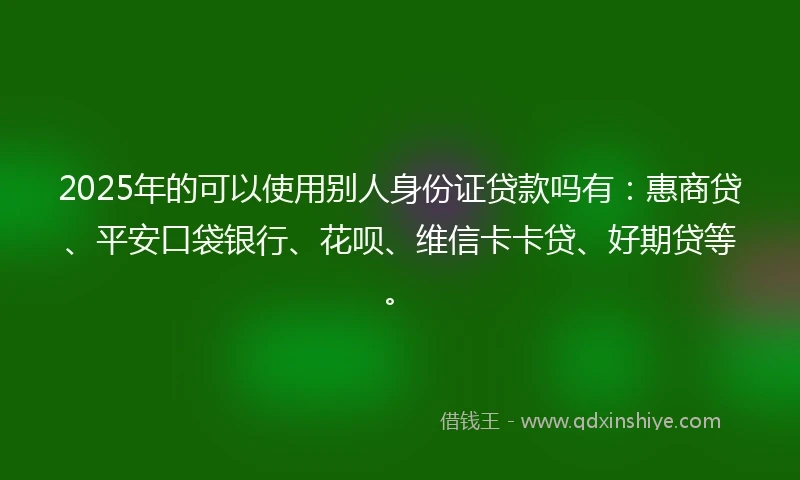 2025年的可以使用别人身份证贷款吗有：惠商贷、平安口袋银行、花呗、维信卡卡贷、好期贷等。