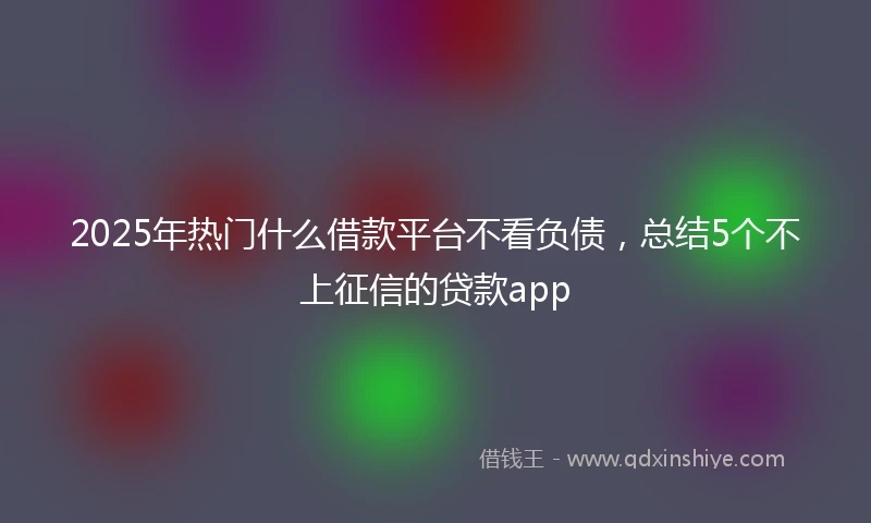 2025年热门什么借款平台不看负债,总结5个不上征信的贷款app