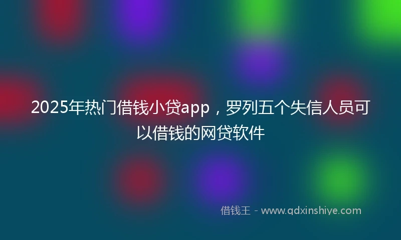 2025年热门借钱小贷app,罗列五个失信人员可以借钱的网贷软件