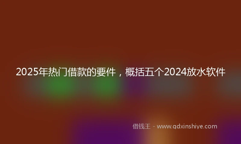 2025年热门借款的要件，概括五个2024放水软件