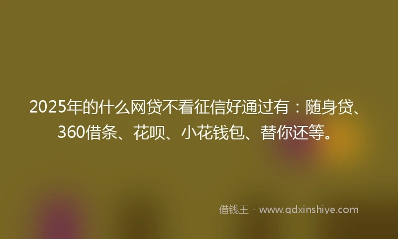 2025年的什么网贷不看征信好通过有：随身贷、360借条、花呗、小花钱包、替你还等。