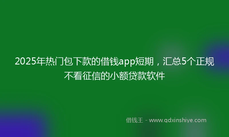 2025年热门包下款的借钱app短期，汇总5个正规不看征信的小额贷款软件