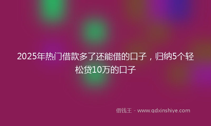2025年热门借款多了还能借的口子，归纳5个轻松贷10万的口子