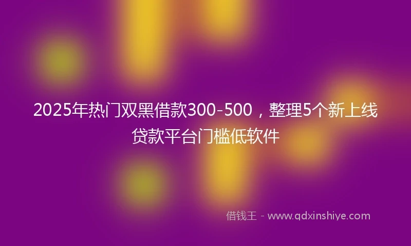 2025年热门双黑借款300-500，整理5个新上线贷款平台门槛低软件