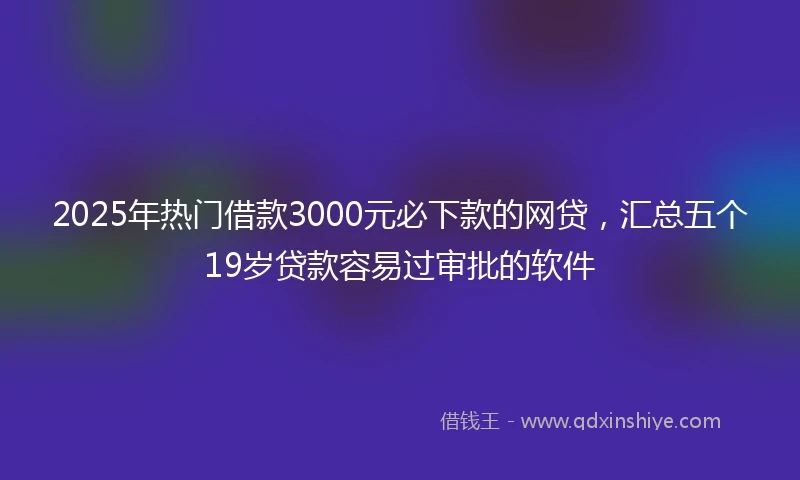2025年热门借款3000元必下款的网贷，汇总五个19岁贷款容易过审批的软件
