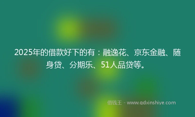2025年的借款好下的有：融逸花、京东金融、随身贷、分期乐、51人品贷等。