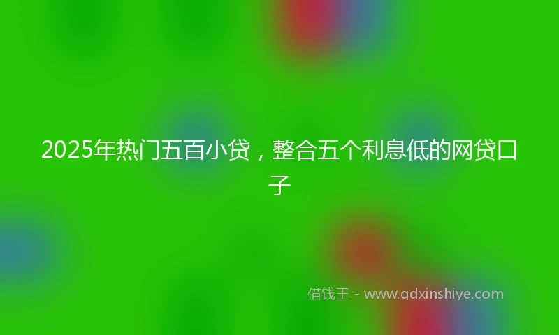 2025年热门五百小贷,整合五个利息低的网贷口子