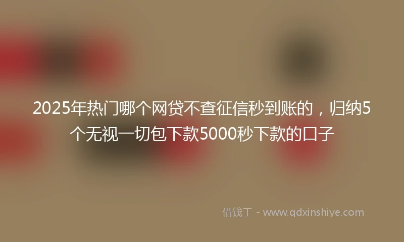2025年热门哪个网贷不查征信秒到账的，归纳5个无视一切包下款5000秒下款的口子