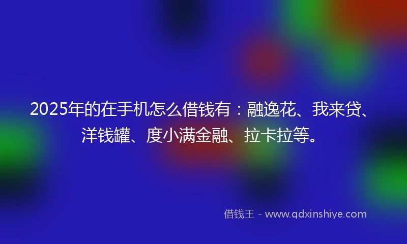 2025年的在手机怎么借钱有：融逸花、我来贷、洋钱罐、度小满金融、拉卡拉等。