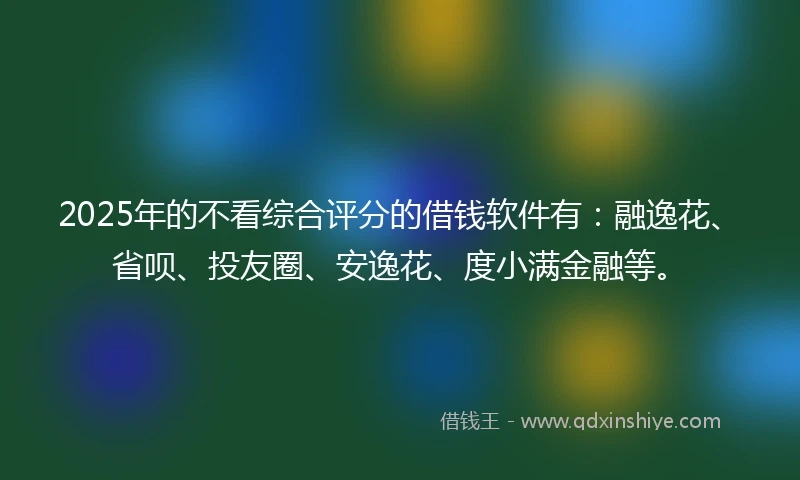 2025年的不看综合评分的借钱软件有：融逸花、省呗、投友圈、安逸花、度小满金融等。