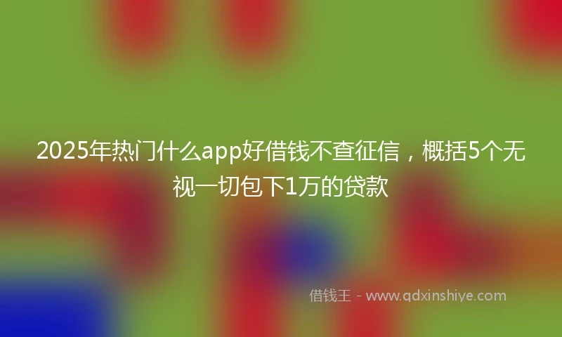 2025年热门什么app好借钱不查征信，概括5个无视一切包下1万的贷款